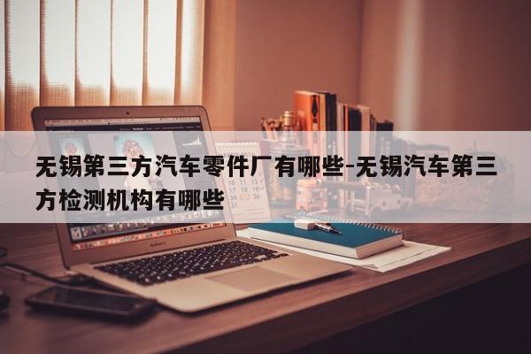 無錫第三方汽車零件廠有哪些-無錫汽車第三方檢測機(jī)構(gòu)有哪些