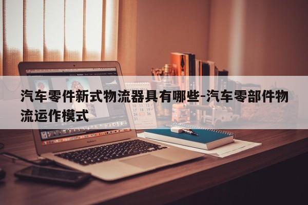 汽車(chē)零件新式物流器具有哪些-汽車(chē)零部件物流運(yùn)作模式