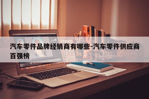 汽車零件品牌經(jīng)銷商有哪些-汽車零件供應(yīng)商百?gòu)?qiáng)榜