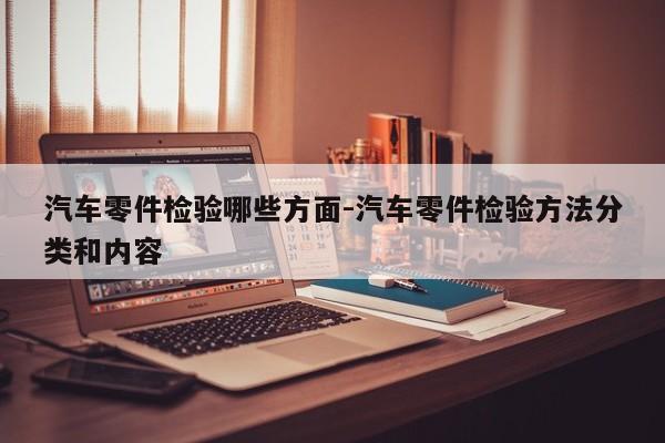 汽車零件檢驗?zāi)男┓矫?汽車零件檢驗方法分類和內(nèi)容
