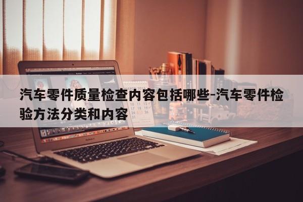 汽車零件質量檢查內(nèi)容包括哪些-汽車零件檢驗方法分類和內(nèi)容