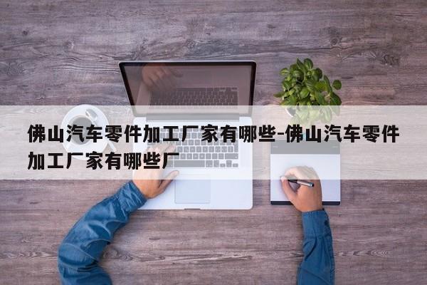 佛山汽車零件加工廠家有哪些-佛山汽車零件加工廠家有哪些廠