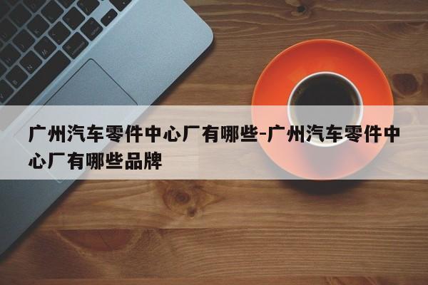 廣州汽車零件中心廠有哪些-廣州汽車零件中心廠有哪些品牌