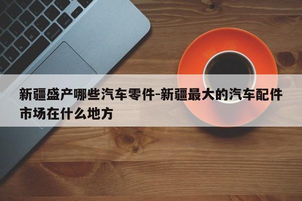 新疆盛產(chǎn)哪些汽車零件-新疆最大的汽車配件市場在什么地方