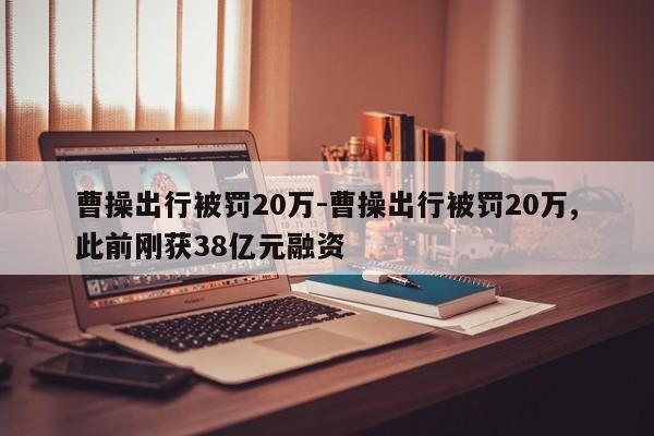 曹操出行被罰20萬-曹操出行被罰20萬,此前剛獲38億元融資