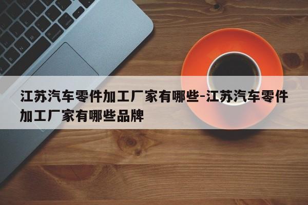 江蘇汽車(chē)零件加工廠家有哪些-江蘇汽車(chē)零件加工廠家有哪些品牌