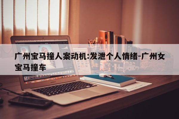 廣州寶馬撞人案動機:發(fā)泄個人情緒-廣州女寶馬撞車