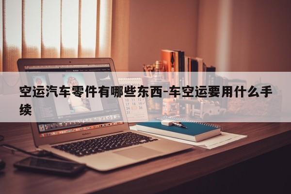 空運汽車零件有哪些東西-車空運要用什么手續(xù)