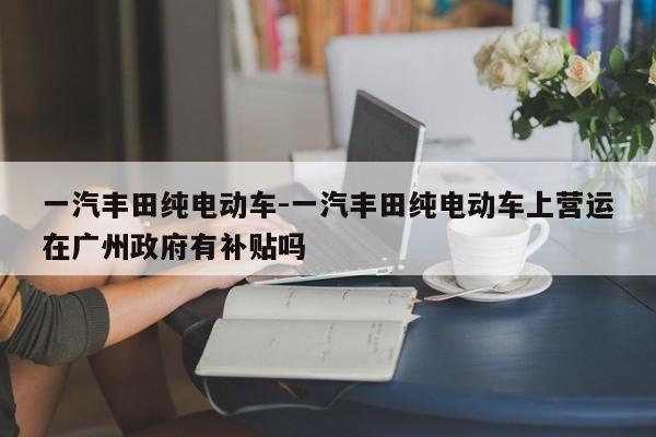 一汽豐田純電動(dòng)車-一汽豐田純電動(dòng)車上營(yíng)運(yùn)在廣州政府有補(bǔ)貼嗎