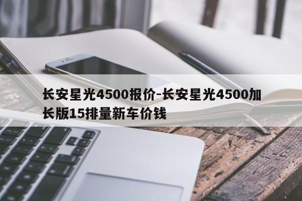 長(zhǎng)安星光4500報(bào)價(jià)-長(zhǎng)安星光4500加長(zhǎng)版15排量新車價(jià)錢
