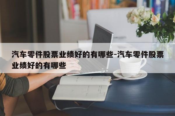 汽車零件股票業(yè)績(jī)好的有哪些-汽車零件股票業(yè)績(jī)好的有哪些