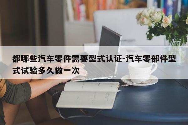 都哪些汽車零件需要型式認證-汽車零部件型式試驗多久做一次