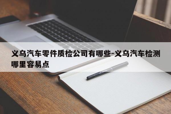 義烏汽車零件質(zhì)檢公司有哪些-義烏汽車檢測哪里容易點