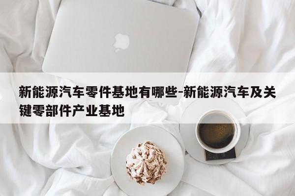 新能源汽車零件基地有哪些-新能源汽車及關(guān)鍵零部件產(chǎn)業(yè)基地