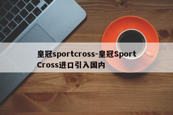 皇冠sportcross-皇冠SportCross進(jìn)口引入國(guó)內(nèi)