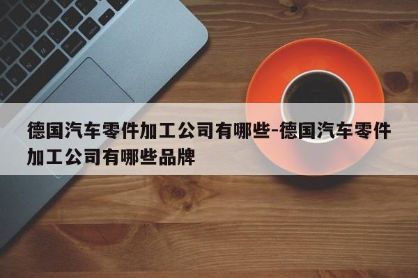 德國(guó)汽車零件加工公司有哪些-德國(guó)汽車零件加工公司有哪些品牌