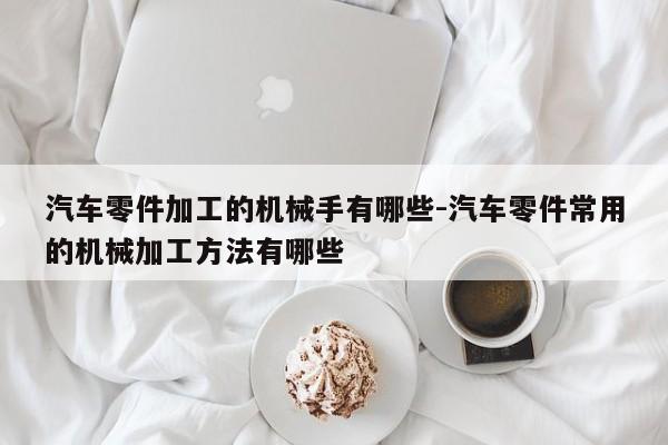 汽車零件加工的機械手有哪些-汽車零件常用的機械加工方法有哪些
