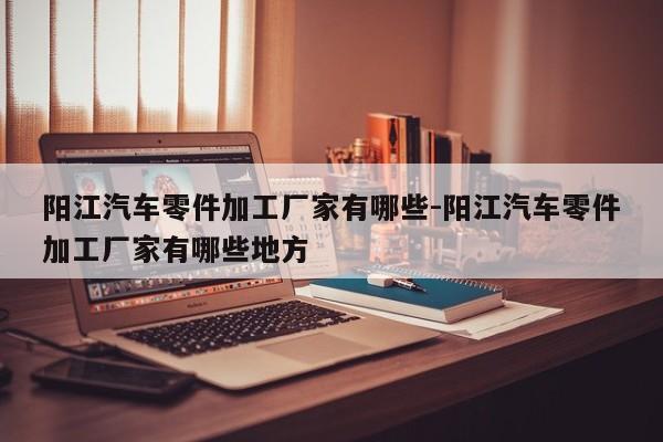 陽(yáng)江汽車(chē)零件加工廠家有哪些-陽(yáng)江汽車(chē)零件加工廠家有哪些地方