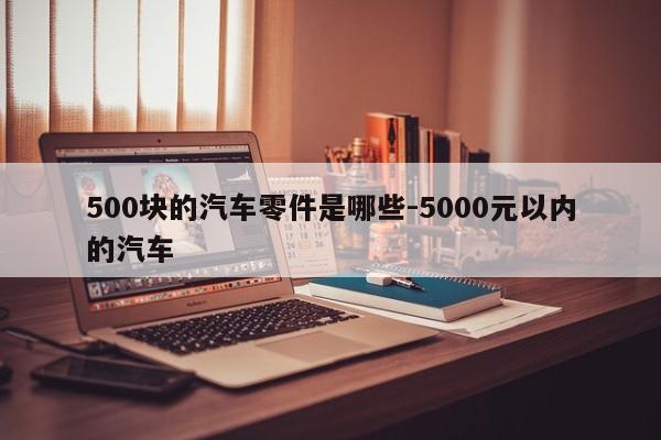 500塊的汽車零件是哪些-5000元以內(nèi)的汽車