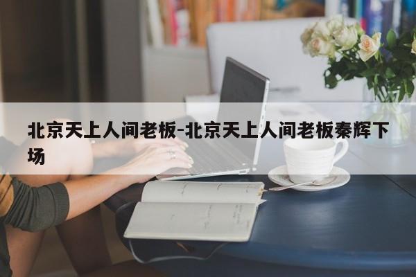 北京天上人間老板-北京天上人間老板秦輝下場