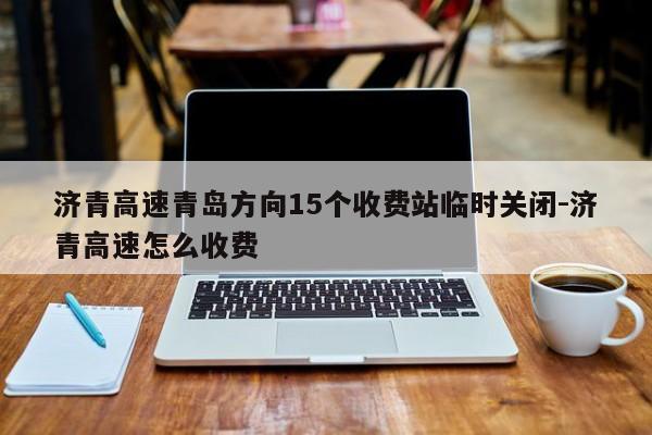 濟青高速青島方向15個收費站臨時關閉-濟青高速怎么收費