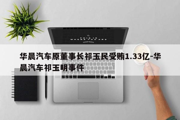華晨汽車原董事長祁玉民受賄1.33億-華晨汽車祁玉明事件