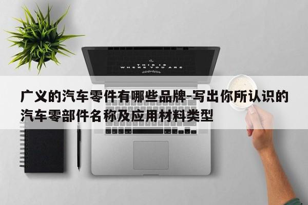 廣義的汽車零件有哪些品牌-寫出你所認識的汽車零部件名稱及應用材料類型