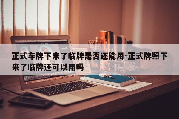 正式車牌下來(lái)了臨牌是否還能用-正式牌照下來(lái)了臨牌還可以用嗎
