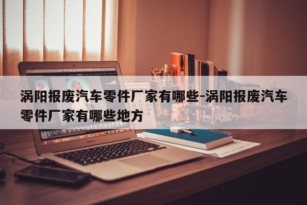 渦陽(yáng)報(bào)廢汽車零件廠家有哪些-渦陽(yáng)報(bào)廢汽車零件廠家有哪些地方