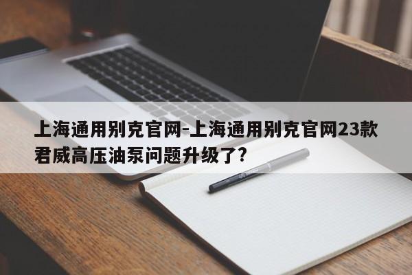 上海通用別克官網(wǎng)-上海通用別克官網(wǎng)23款君威高壓油泵問題升級了?