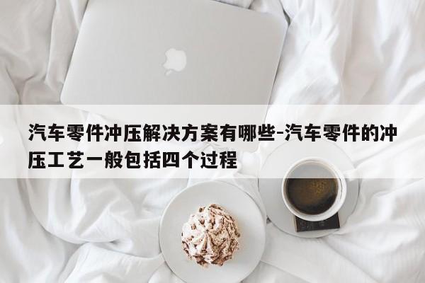 汽車零件沖壓解決方案有哪些-汽車零件的沖壓工藝一般包括四個過程