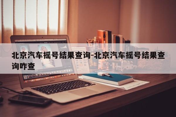 北京汽車(chē)搖號(hào)結(jié)果查詢(xún)-北京汽車(chē)搖號(hào)結(jié)果查詢(xún)咋查