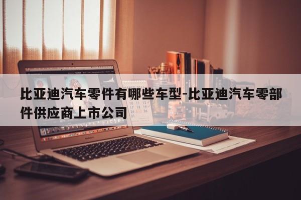 比亞迪汽車零件有哪些車型-比亞迪汽車零部件供應商上市公司
