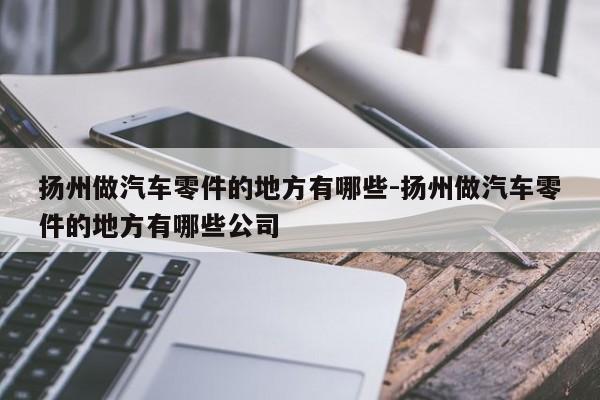 揚(yáng)州做汽車(chē)零件的地方有哪些-揚(yáng)州做汽車(chē)零件的地方有哪些公司