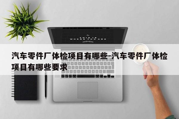汽車零件廠體檢項目有哪些-汽車零件廠體檢項目有哪些要求