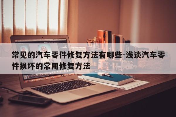 常見的汽車零件修復方法有哪些-淺談汽車零件損壞的常用修復方法
