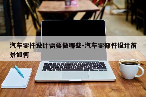 汽車零件設(shè)計需要做哪些-汽車零部件設(shè)計前景如何