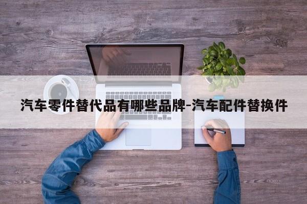 汽車(chē)零件替代品有哪些品牌-汽車(chē)配件替換件