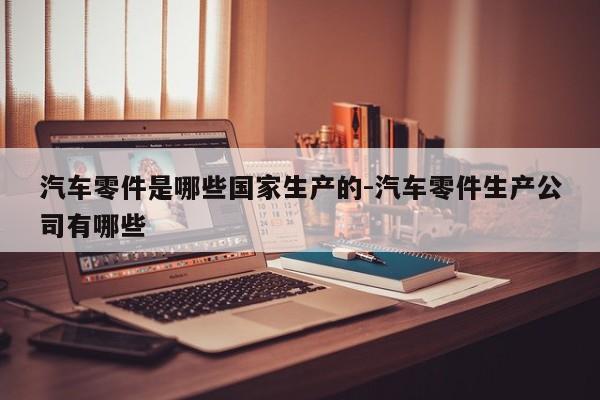 汽車零件是哪些國家生產(chǎn)的-汽車零件生產(chǎn)公司有哪些