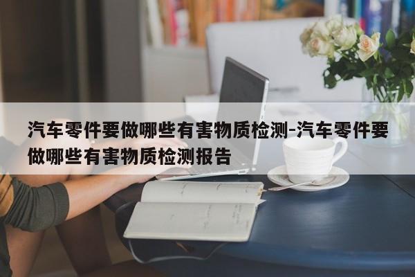 汽車零件要做哪些有害物質(zhì)檢測(cè)-汽車零件要做哪些有害物質(zhì)檢測(cè)報(bào)告