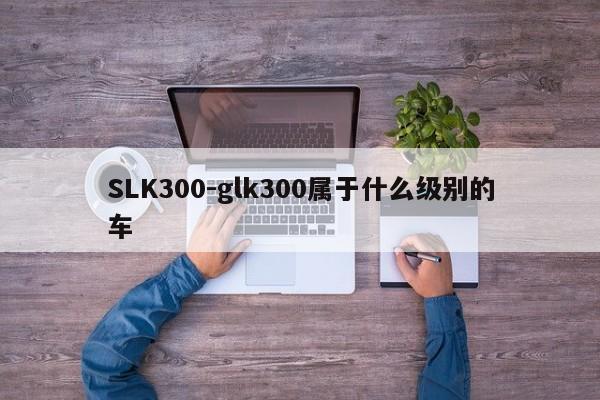 SLK300-glk300屬于什么級(jí)別的車