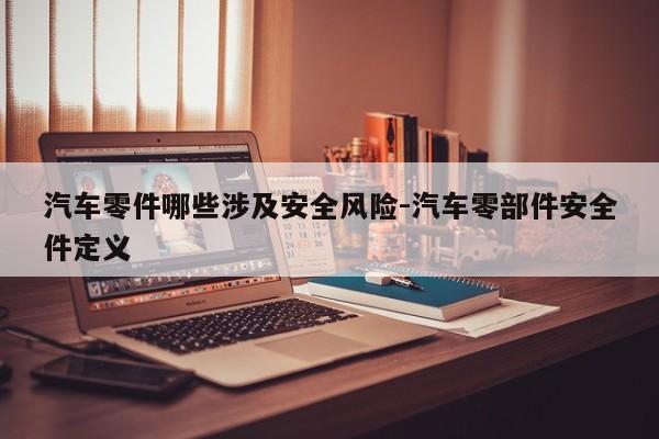 汽車零件哪些涉及安全風(fēng)險(xiǎn)-汽車零部件安全件定義