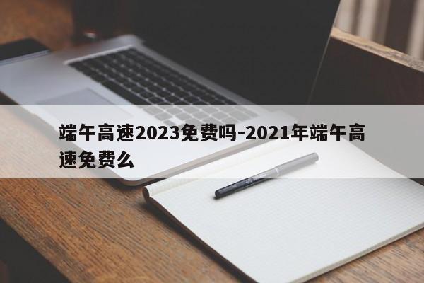 端午高速2023免費嗎-2021年端午高速免費么