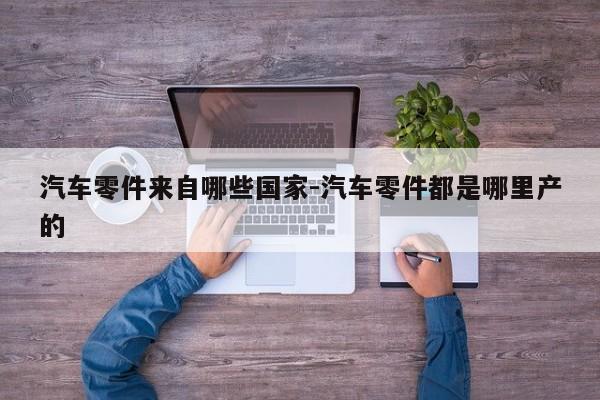 汽車(chē)零件來(lái)自哪些國(guó)家-汽車(chē)零件都是哪里產(chǎn)的