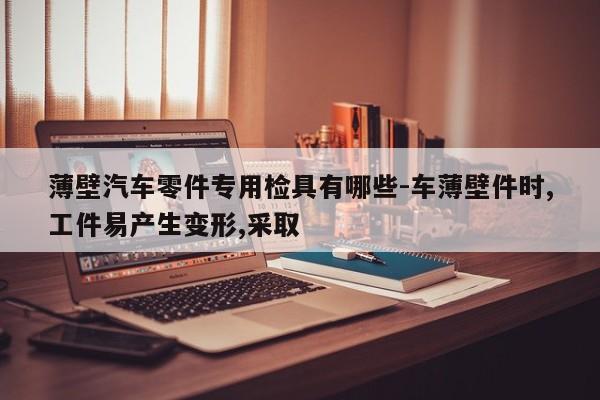 薄壁汽車零件專用檢具有哪些-車薄壁件時(shí),工件易產(chǎn)生變形,采取