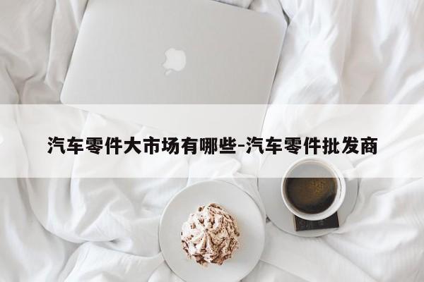 汽車零件大市場有哪些-汽車零件批發(fā)商