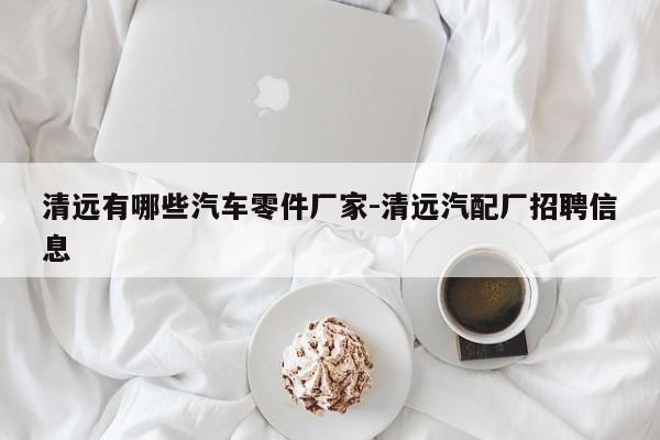 清遠有哪些汽車零件廠家-清遠汽配廠招聘信息