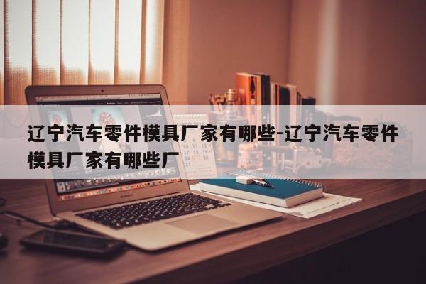 遼寧汽車(chē)零件模具廠(chǎng)家有哪些-遼寧汽車(chē)零件模具廠(chǎng)家有哪些廠(chǎng)