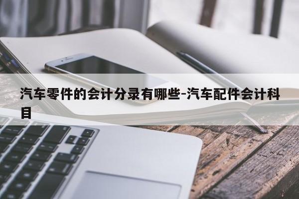 汽車零件的會計(jì)分錄有哪些-汽車配件會計(jì)科目