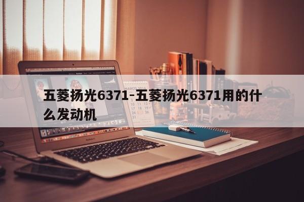五菱揚(yáng)光6371-五菱揚(yáng)光6371用的什么發(fā)動(dòng)機(jī)